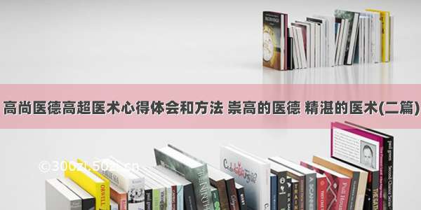 高尚医德高超医术心得体会和方法 崇高的医德 精湛的医术(二篇)