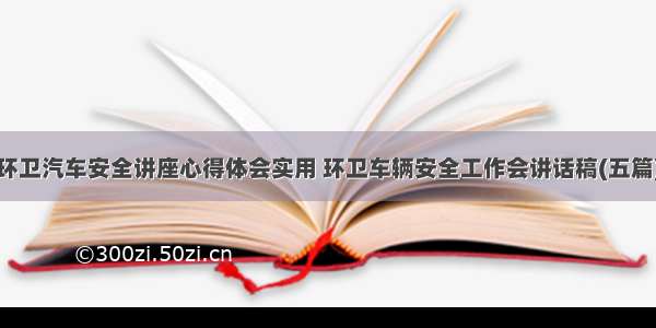 环卫汽车安全讲座心得体会实用 环卫车辆安全工作会讲话稿(五篇)