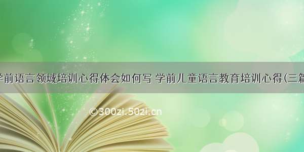 学前语言领域培训心得体会如何写 学前儿童语言教育培训心得(三篇)