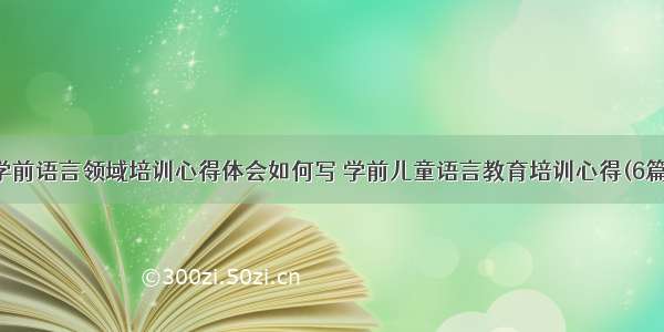 学前语言领域培训心得体会如何写 学前儿童语言教育培训心得(6篇)