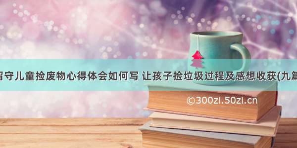 留守儿童捡废物心得体会如何写 让孩子捡垃圾过程及感想收获(九篇)