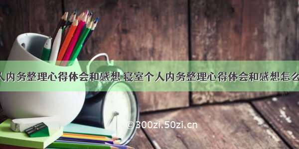 寝室个人内务整理心得体会和感想 寝室个人内务整理心得体会和感想怎么写(9篇)