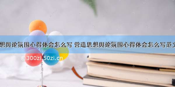 营造思想舆论氛围心得体会怎么写 营造思想舆论氛围心得体会怎么写范文(二篇)