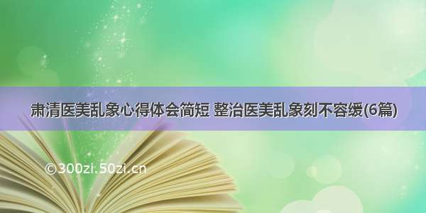 肃清医美乱象心得体会简短 整治医美乱象刻不容缓(6篇)