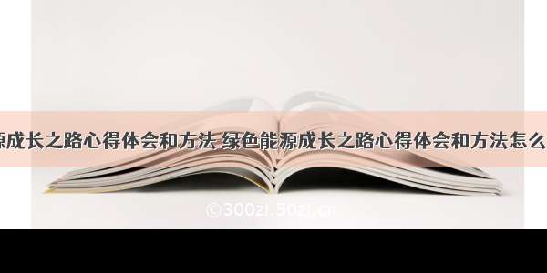 绿色能源成长之路心得体会和方法 绿色能源成长之路心得体会和方法怎么写(二篇)