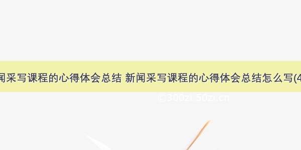 新闻采写课程的心得体会总结 新闻采写课程的心得体会总结怎么写(4篇)