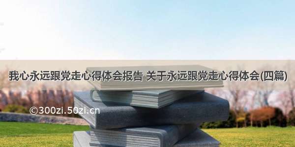 我心永远跟党走心得体会报告 关于永远跟党走心得体会(四篇)