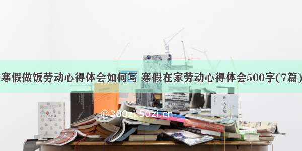 寒假做饭劳动心得体会如何写 寒假在家劳动心得体会500字(7篇)