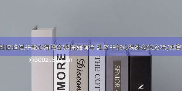 社区社保干部心得体会感悟如何写 社区干部心得体会怎么写(四篇)