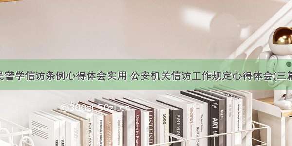 民警学信访条例心得体会实用 公安机关信访工作规定心得体会(三篇)