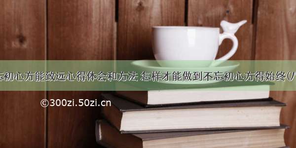 不忘初心方能致远心得体会和方法 怎样才能做到不忘初心方得始终(八篇)