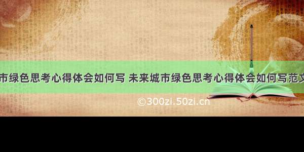 未来城市绿色思考心得体会如何写 未来城市绿色思考心得体会如何写范文(三篇)