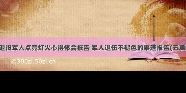 退役军人点亮灯火心得体会报告 军人退伍不褪色的事迹报告(五篇)