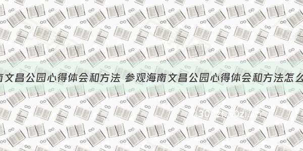 参观海南文昌公园心得体会和方法 参观海南文昌公园心得体会和方法怎么写(9篇)