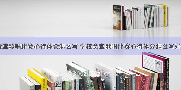 学校食堂歌唱比赛心得体会怎么写 学校食堂歌唱比赛心得体会怎么写好(八篇)