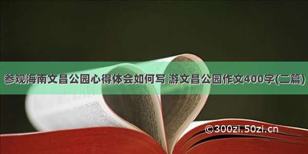 参观海南文昌公园心得体会如何写 游文昌公园作文400字(二篇)