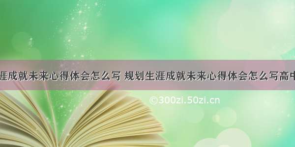 规划生涯成就未来心得体会怎么写 规划生涯成就未来心得体会怎么写高中(五篇)