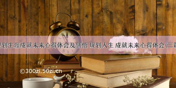 规划生涯成就未来心得体会及感悟 规划人生 成就未来心得体会(三篇)