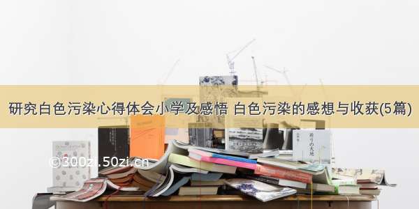 研究白色污染心得体会小学及感悟 白色污染的感想与收获(5篇)