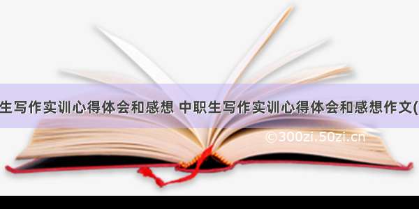 中职生写作实训心得体会和感想 中职生写作实训心得体会和感想作文(四篇)