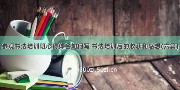 参观书法培训班心得体会如何写 书法培训后的收获和感想(六篇)