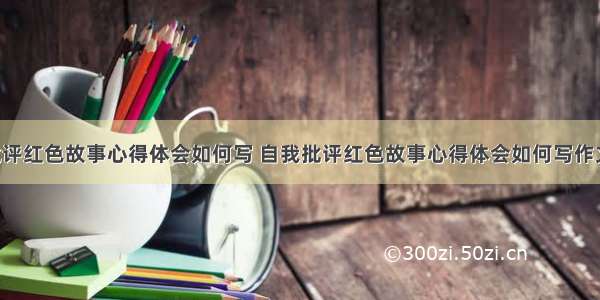 自我批评红色故事心得体会如何写 自我批评红色故事心得体会如何写作文(2篇)