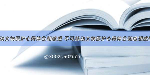 不可移动文物保护心得体会和感想 不可移动文物保护心得体会和感想感悟(2篇)