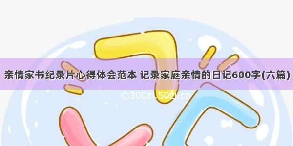 亲情家书纪录片心得体会范本 记录家庭亲情的日记600字(六篇)