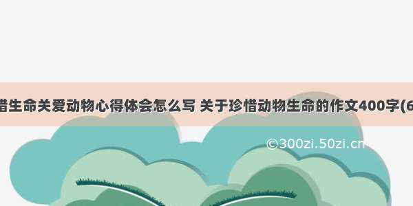 珍惜生命关爱动物心得体会怎么写 关于珍惜动物生命的作文400字(6篇)