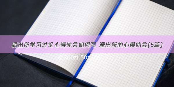 派出所学习讨论心得体会如何写 派出所的心得体会(5篇)