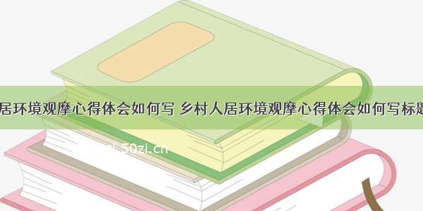 乡村人居环境观摩心得体会如何写 乡村人居环境观摩心得体会如何写标题(七篇)