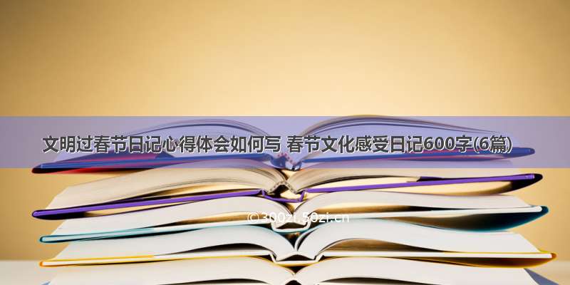 文明过春节日记心得体会如何写 春节文化感受日记600字(6篇)
