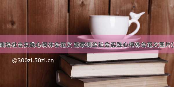 勘察测绘社会实践心得体会范文 勘察测绘社会实践心得体会范文图片(九篇)