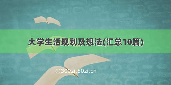 大学生活规划及想法(汇总10篇)