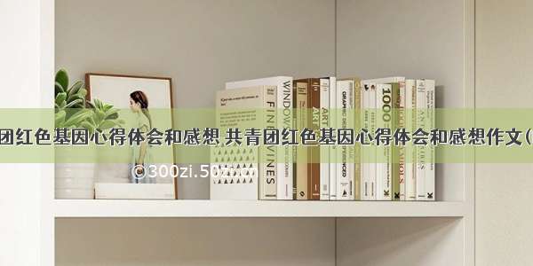 共青团红色基因心得体会和感想 共青团红色基因心得体会和感想作文(四篇)