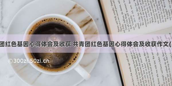 共青团红色基因心得体会及收获 共青团红色基因心得体会及收获作文(八篇)