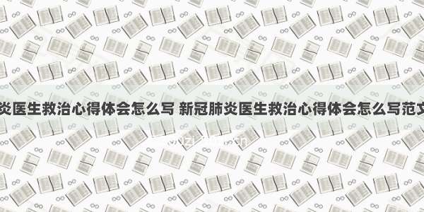 新冠肺炎医生救治心得体会怎么写 新冠肺炎医生救治心得体会怎么写范文(五篇)