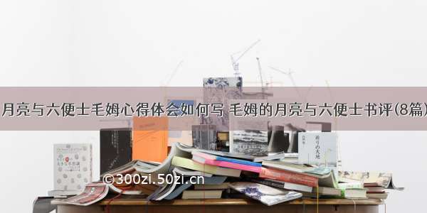 月亮与六便士毛姆心得体会如何写 毛姆的月亮与六便士书评(8篇)