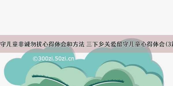 留守儿童非诚勿扰心得体会和方法 三下乡关爱留守儿童心得体会(3篇)