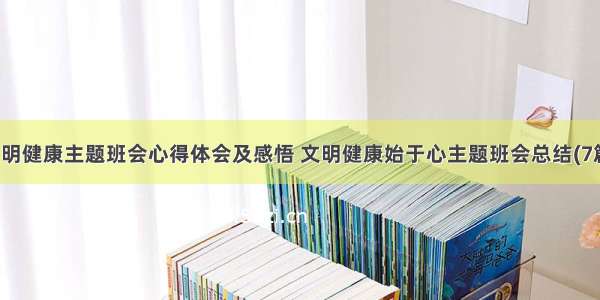 文明健康主题班会心得体会及感悟 文明健康始于心主题班会总结(7篇)