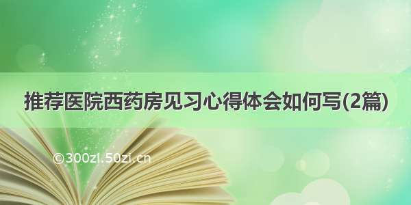 推荐医院西药房见习心得体会如何写(2篇)