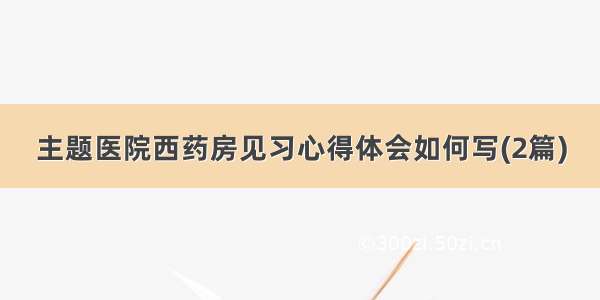 主题医院西药房见习心得体会如何写(2篇)