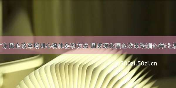 广东国企改革培训心得体会和方法 国资深化国企改革培训心得(七篇)