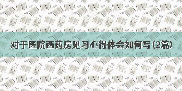 对于医院西药房见习心得体会如何写(2篇)