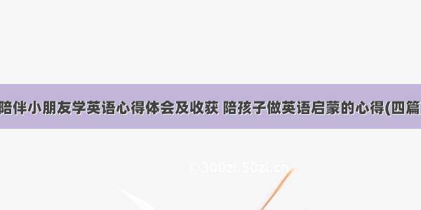 陪伴小朋友学英语心得体会及收获 陪孩子做英语启蒙的心得(四篇)