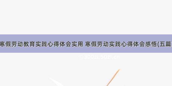 寒假劳动教育实践心得体会实用 寒假劳动实践心得体会感悟(五篇)