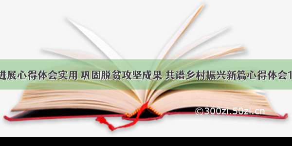 巩固脱贫新进展心得体会实用 巩固脱贫攻坚成果 共谱乡村振兴新篇心得体会10000(八篇)