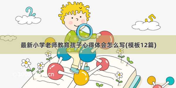 最新小学老师教育孩子心得体会怎么写(模板12篇)