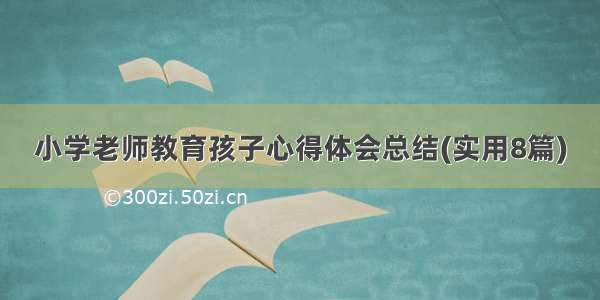 小学老师教育孩子心得体会总结(实用8篇)