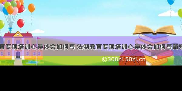 法制教育专项培训心得体会如何写 法制教育专项培训心得体会如何写简短(八篇)